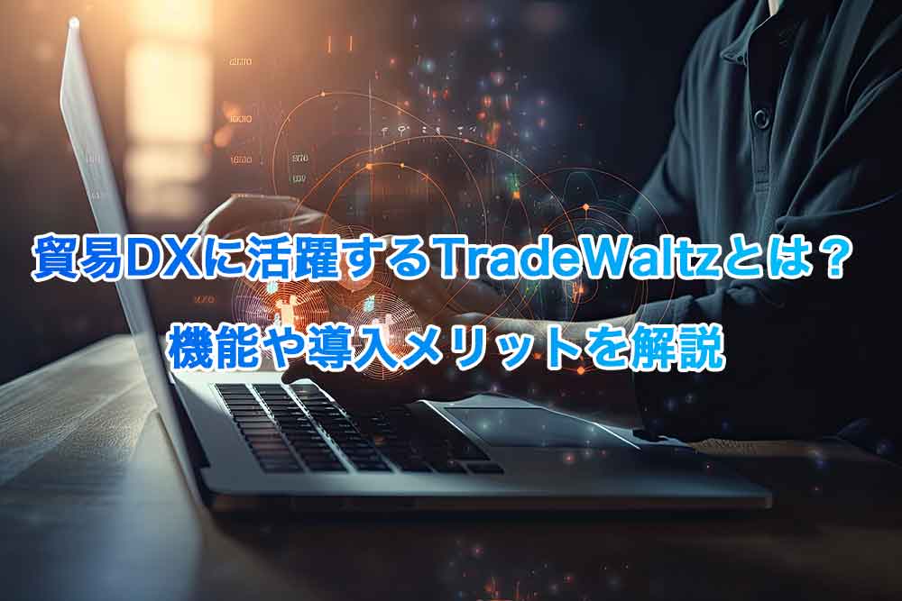 貿易DXに活躍するTradeWaltzとは？機能や導入メリットを解説
