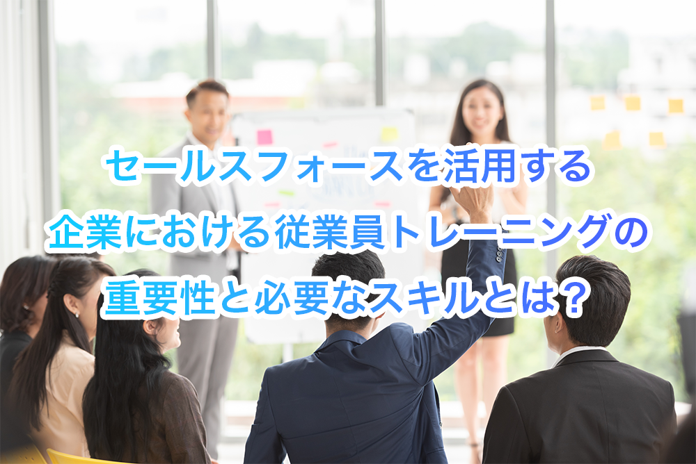 セールスフォース（Salesforce）を活用する企業における従業員トレーニングの重要性と必要なスキルとは？